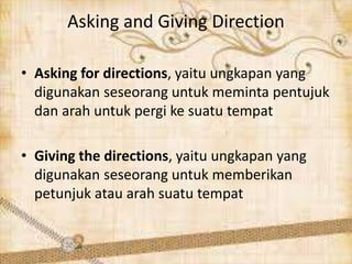 Asking and Giving Direction 
• Asking for directions, yaitu ungkapan yang 
digunakan seseorang untuk meminta pentujuk 
dan arah untuk pergi ke suatu tempat 
• Giving the directions, yaitu ungkapan yang 
digunakan seseorang untuk memberikan 
petunjuk atau arah suatu tempat 
 