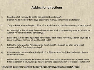 Asking for directions 
1. Could you tell me how to get to the nearest bus station? = 
Bisakah Anda memberitahu saya bagaimana menuju ke terminal bis terdekat? 
2. Do you know where the post office is? = Apakah Anda tahu dimana tempat kantor pos? 
3. I’m looking for this address. Do you know where it is? = Saya sedang mencari alamat ini. 
Apakah Anda tahu dimana tempatnya? 
4. Excuse me. Am I on the right road for Pondok Indah mall? = Permisi, apakah saya ada di 
jalan yang tepat menuju ke mall Pondok Indah? 
5. Is this the right way for Pembangunan Jaya School? = Apakah ini jalan yang tepat 
menuju sekolah Pembangunan Jaya? 
6. Can you point me out where Asri park is? = Bisakah Anda tunjukan pada saya dimana 
letak taman Asri? 
7. Do you mind to show me where the nearest food stall is around here? = Apakah Anda 
tidak keberatan menunjukan pada saya dimana kedai makanan terdekat di sekitar sini? 
*(Gunakan ‘Excuse me’ sebelum bertanya agar pertanyaan terkesan lebih sopan) 
 