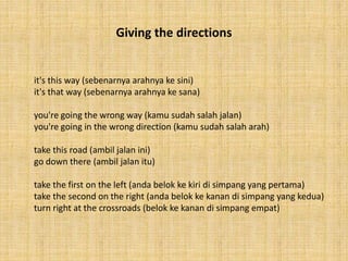Giving the directions 
it's this way (sebenarnya arahnya ke sini) 
it's that way (sebenarnya arahnya ke sana) 
you're going the wrong way (kamu sudah salah jalan) 
you're going in the wrong direction (kamu sudah salah arah) 
take this road (ambil jalan ini) 
go down there (ambil jalan itu) 
take the first on the left (anda belok ke kiri di simpang yang pertama) 
take the second on the right (anda belok ke kanan di simpang yang kedua) 
turn right at the crossroads (belok ke kanan di simpang empat) 
 