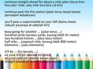 continue straight ahead for about a mile jalan (terus kira-kira 
satu ’mile, satu mile kira-kira 1,6 km) 
continue past the fire station (jalan terus lewat kantor 
pemadam kebakaran) 
you'll pass a supermarket on your left (kamu lewat 
sebuah pasaraya di sebelah kiri) 
keep going for another ... (jalan terus ...) 
hundred yards (seratus yards, kurang lebih 91 meter) 
two hundred metres ….(dua ratus meter) 
half mile ....(separuh mile, kurang lebih 800 meter) 
kilometre …(satu kilometre) 
it'll be ... (itu berada ...) 
on your left (di sebelah kiri jalan) 
on your right (di sebelah kanan jalan) 
straight ahead of you (di hadapan kamu) 
 