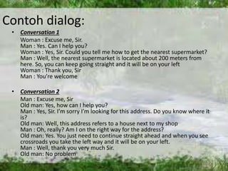 Contoh dialog: 
• Conversation 1 
Woman : Excuse me, Sir. 
Man : Yes. Can I help you? 
Woman : Yes, Sir. Could you tell me how to get the nearest supermarket? 
Man : Well, the nearest supermarket is located about 200 meters from 
here. So, you can keep going straight and it will be on your left 
Woman : Thank you, Sir 
Man : You’re welcome 
• Conversation 2 
Man : Excuse me, Sir 
Old man: Yes, how can I help you? 
Man : Yes, Sir. I’m sorry I’m looking for this address. Do you know where it 
is? 
Old man: Well, this address refers to a house next to my shop 
Man : Oh, really? Am I on the right way for the address? 
Old man: Yes. You just need to continue straight ahead and when you see 
crossroads you take the left way and it will be on your left. 
Man : Well, thank you very much Sir. 
Old man: No problem 
 