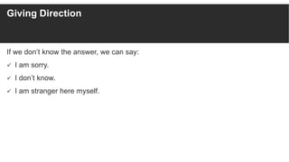 Giving Direction
If we don’t know the answer, we can say:
 I am sorry.
 I don’t know.
 I am stranger here myself.
 