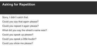 Asking for Repetition
Sorry, I didn’t catch that.
Could you say that again please?
Could you repeat it again please?
What did you say the street’s name was?
Could you speak up please?
Could you speak a little louder?
Could you show me please?
 