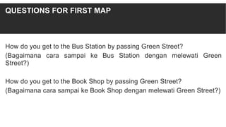 How do you get to the Bus Station by passing Green Street?
(Bagaimana cara sampai ke Bus Station dengan melewati Green
Street?)
How do you get to the Book Shop by passing Green Street?
(Bagaimana cara sampai ke Book Shop dengan melewati Green Street?)
QUESTIONS FOR FIRST MAP
 