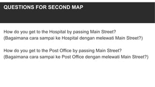 How do you get to the Hospital by passing Main Street?
(Bagaimana cara sampai ke Hospital dengan melewati Main Street?)
How do you get to the Post Office by passing Main Street?
(Bagaimana cara sampai ke Post Office dengan melewati Main Street?)
QUESTIONS FOR SECOND MAP
 
