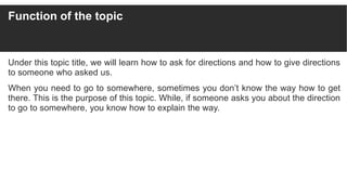 Function of the topic
Under this topic title, we will learn how to ask for directions and how to give directions
to someone who asked us.
When you need to go to somewhere, sometimes you don’t know the way how to get
there. This is the purpose of this topic. While, if someone asks you about the direction
to go to somewhere, you know how to explain the way.
 