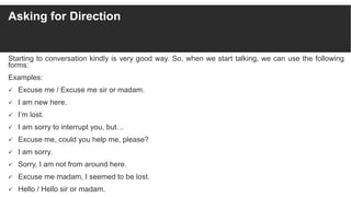 Asking for Direction
Starting to conversation kindly is very good way. So, when we start talking, we can use the following
forms:
Examples:
 Excuse me / Excuse me sir or madam.
 I am new here.
 I’m lost.
 I am sorry to interrupt you, but…
 Excuse me, could you help me, please?
 I am sorry.
 Sorry, I am not from around here.
 Excuse me madam, I seemed to be lost.
 Hello / Hello sir or madam.
 