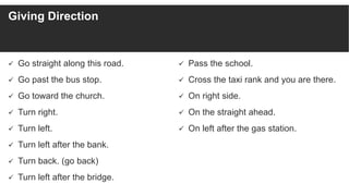 Giving Direction
 Go straight along this road.
 Go past the bus stop.
 Go toward the church.
 Turn right.
 Turn left.
 Turn left after the bank.
 Turn back. (go back)
 Turn left after the bridge.
 Pass the school.
 Cross the taxi rank and you are there.
 On right side.
 On the straight ahead.
 On left after the gas station.
 