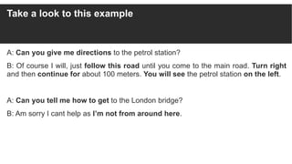 Take a look to this example
A: Can you give me directions to the petrol station?
B: Of course I will, just follow this roa...