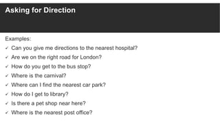 Asking for Direction
Examples:
 Can you give me directions to the nearest hospital?
 Are we on the right road for London...
