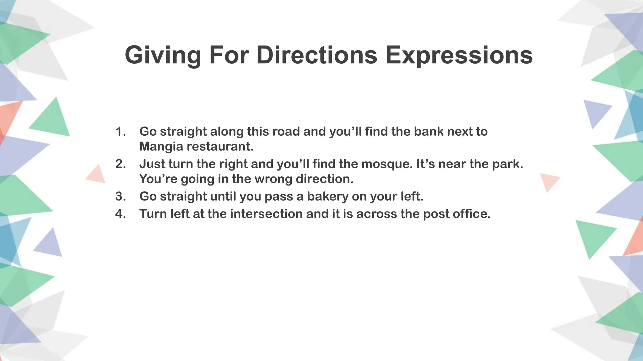 Giving For Directions Expressions
1. Go straight along this road and you’ll find the bank next to
Mangia restaurant.
2. Just turn the right and you’ll find the mosque. It’s near the park.
You’re going in the wrong direction.
3. Go straight until you pass a bakery on your left.
4. Turn left at the intersection and it is across the post office.
 