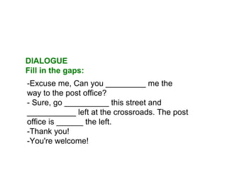 -Excuse me, Can you _________ me the
way to the post office?
- Sure, go __________ this street and
___________ left at the crossroads. The post
office is ______ the left.
-Thank you!
-You're welcome!
DIALOGUE
Fill in the gaps:
 