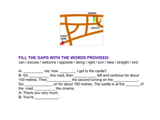 FILL THE GAPS WITH THE WORDS PROVIDED:
can / excuse / welcome / opposite / along / right / turn / take / straight / end
A- __________ me, how ________ I get to the castle?
B- Go __________ this road, then ___________ left and continue for about
100 metres. Then____________ the second turning on the ____________.
Go ______________ on for about 150 metres. The castle is at the _______ of
the road, __________ the cinema.
A- Thank you very much.
B- You're ____________.
 