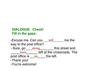 -Excuse me, Can you ___tell______ me the
way to the post office?
- Sure, go ___along_______ this street and
_____turn______ left at the crossroads. The
post office is __on____ the left.
-Thank you!
-You're welcome!
DIALOGUE Check!
Fill in the gaps:
 