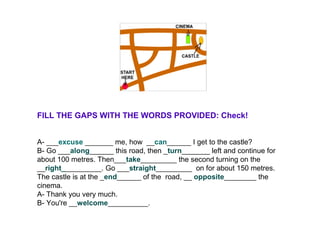 FILL THE GAPS WITH THE WORDS PROVIDED: Check!
A- ___excuse _______ me, how __can______ I get to the castle?
B- Go ___along______ this road, then _turn_______ left and continue for
about 100 metres. Then___take_________ the second turning on the
__right__________. Go ___straight_________ on for about 150 metres.
The castle is at the _end______ of the road, __ opposite________ the
cinema.
A- Thank you very much.
B- You're __welcome__________.
 