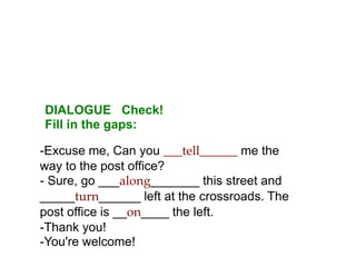 DIALOGUE Check!
Fill in the gaps:

-Excuse me, Can you ___tell______ me the
way to the post office?
- Sure, go ___along___...