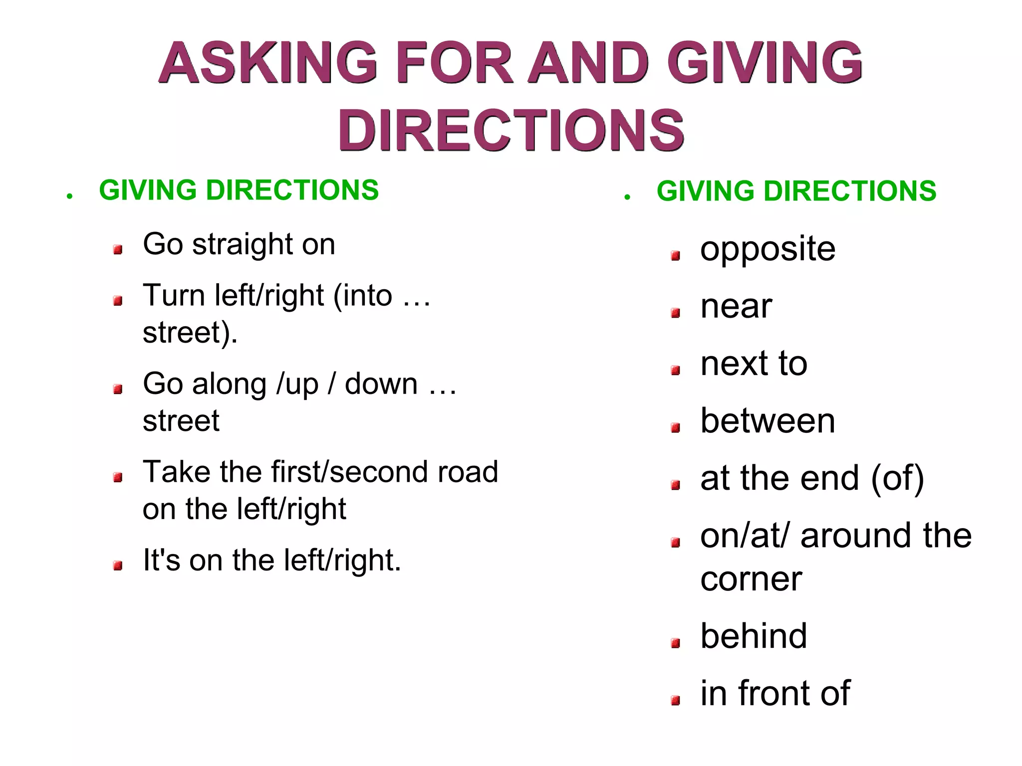 ASKING FOR AND GIVING
            DIRECTIONS
●   GIVING DIRECTIONS              ●   GIVING DIRECTIONS
      Go straight on                     opposite
      Turn left/right (into …            near
      street).
                                         next to
      Go along /up / down …
      street                             between
      Take the first/second road         at the end (of)
      on the left/right
                                         on/at/ around the
      It's on the left/right.
                                         corner
                                         behind
                                         in front of
 