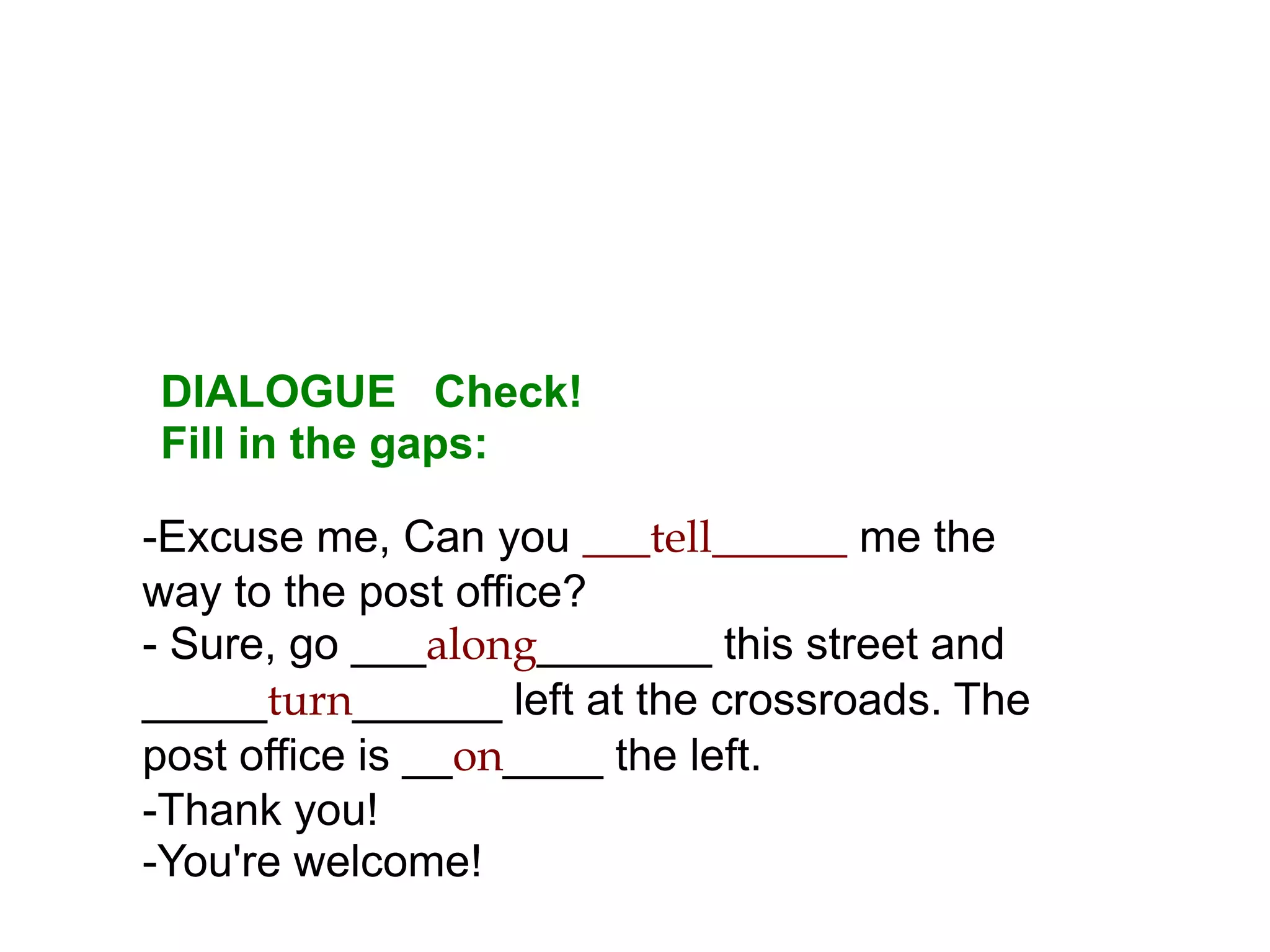DIALOGUE Check!
Fill in the gaps:

-Excuse me, Can you ___tell______ me the
way to the post office?
- Sure, go ___along_______ this street and
_____turn______ left at the crossroads. The
post office is __on____ the left.
-Thank you!
-You're welcome!
 