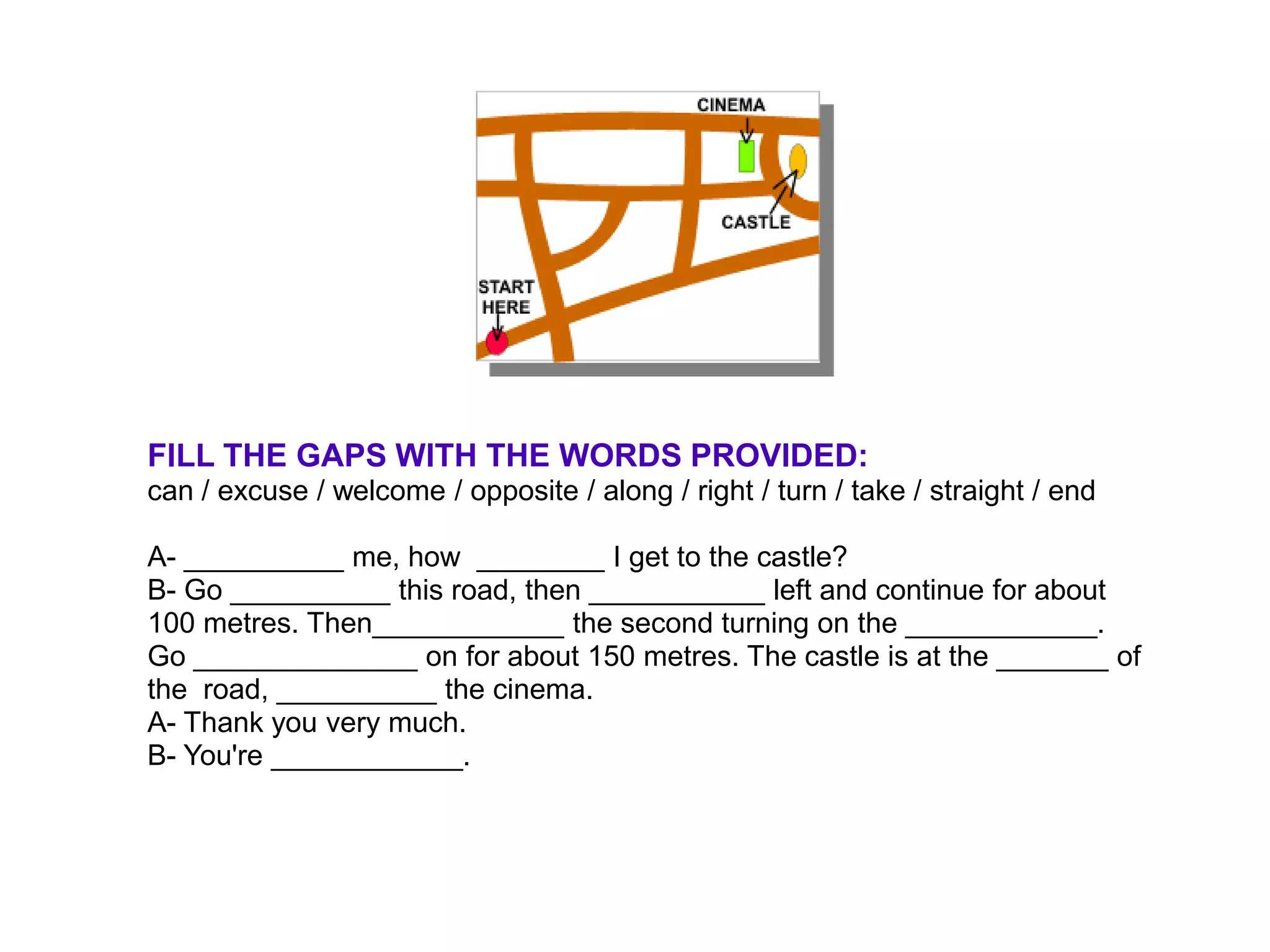 FILL THE GAPS WITH THE WORDS PROVIDED:
can / excuse / welcome / opposite / along / right / turn / take / straight / end

A- __________ me, how ________ I get to the castle?
B- Go __________ this road, then ___________ left and continue for about
100 metres. Then____________ the second turning on the ____________.
Go ______________ on for about 150 metres. The castle is at the _______ of
the road, __________ the cinema.
A- Thank you very much.
B- You're ____________.
 