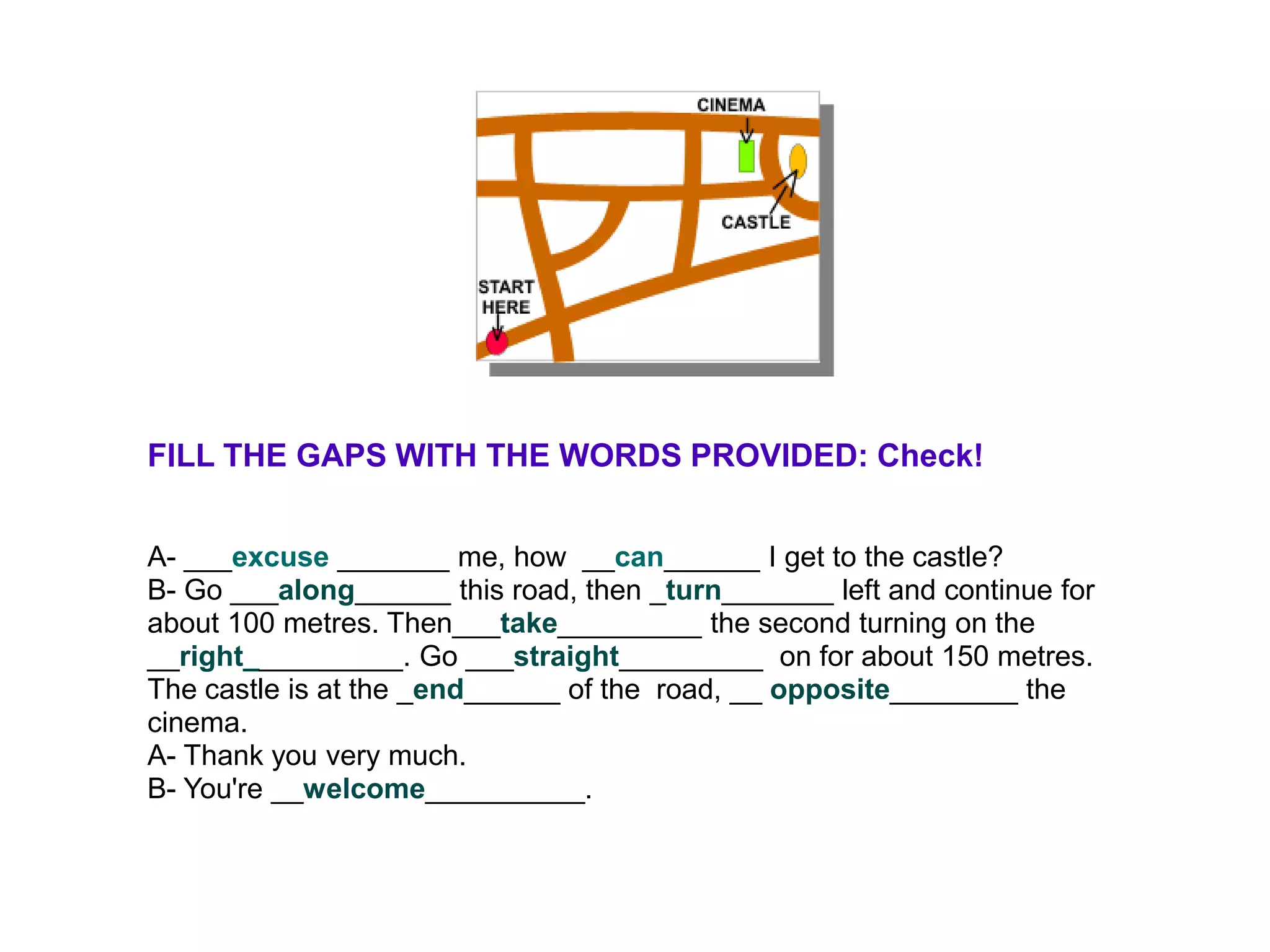 FILL THE GAPS WITH THE WORDS PROVIDED: Check!


A- ___excuse _______ me, how __can______ I get to the castle?
B- Go ___along______ this road, then _turn_______ left and continue for
about 100 metres. Then___take_________ the second turning on the
__right__________. Go ___straight_________ on for about 150 metres.
The castle is at the _end______ of the road, __ opposite________ the
cinema.
A- Thank you very much.
B- You're __welcome__________.
 