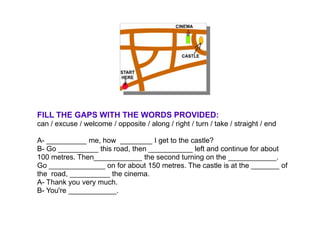 FILL THE GAPS WITH THE WORDS PROVIDED:
can / excuse / welcome / opposite / along / right / turn / take / straight / end

A- __________ me, how ________ I get to the castle?
B- Go __________ this road, then ___________ left and continue for about
100 metres. Then____________ the second turning on the ____________.
Go ______________ on for about 150 metres. The castle is at the _______ of
the road, __________ the cinema.
A- Thank you very much.
B- You're ____________.
 