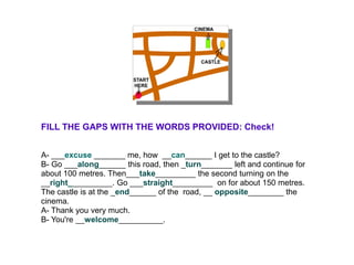 FILL THE GAPS WITH THE WORDS PROVIDED: Check!


A- ___excuse _______ me, how __can______ I get to the castle?
B- Go ___along______ this road, then _turn_______ left and continue for
about 100 metres. Then___take_________ the second turning on the
__right__________. Go ___straight_________ on for about 150 metres.
The castle is at the _end______ of the road, __ opposite________ the
cinema.
A- Thank you very much.
B- You're __welcome__________.
 