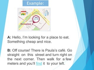 A: Hello, I’m looking for a place to eat.
Something cheap and nice.
B: Off course! There is Paula’s café. Go
straight on this street and turn right on
the next corner. Then walk for a few
meters and you’ll find it to your left.
Example:
 