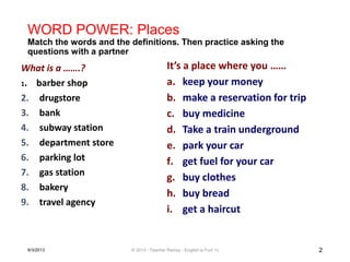 WORD POWER: Places
Match the words and the definitions. Then practice asking the
questions with a partner
What is a …….?
1. barber shop
2. drugstore
3. bank
4. subway station
5. department store
6. parking lot
7. gas station
8. bakery
9. travel agency
It’s a place where you ……
a. keep your money
b. make a reservation for trip
c. buy medicine
d. Take a train underground
e. park your car
f. get fuel for your car
g. buy clothes
h. buy bread
i. get a haircut
9/3/2013 © 2013 - Teacher Ramsy - English is Fun! =) 2
 