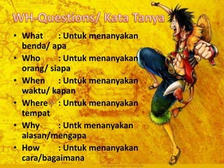 • What : Untuk menanyakan
benda/ apa
• Who : Untuk menanyakan
orang/ siapa
• When : Untuk menanyakan
waktu/ kapan
• Where : Untuk menanyakan
tempat
• Why : Untk menanyakan
alasan/mengapa
• How : Untuk menanyakan
cara/bagaimana
 