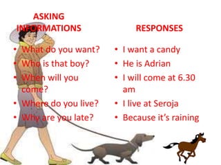 ASKING
INFORMATIONS
• What do you want?
• Who is that boy?
• When will you
come?
• Where do you live?
• Why are you late?
RESPONSES
• I want a candy
• He is Adrian
• I will come at 6.30
am
• I live at Seroja
• Because it’s raining
 