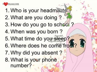 1. Who is your headmaster?
2. What are you doing ?
3. How do you go to school ?
4. When was you born ?
5. What time do you sleep?
6. Where does he come from?
7. Why did you absent ?
8. What is your phone
number?
 