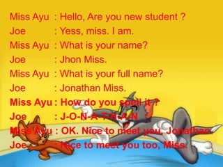 Miss Ayu : Hello, Are you new student ?
Joe : Yess, miss. I am.
Miss Ayu : What is your name?
Joe : Jhon Miss.
Miss Ayu : What is your full name?
Joe : Jonathan Miss.
Miss Ayu : How do you spell it ?
Joe : J-O-N-A-T-H-A-N
Miss Ayu : OK. Nice to meet you, Jonathan.
Joe : Nice to meet you too, Miss.
 