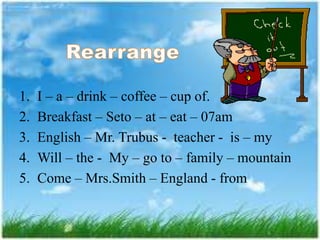 1. I – a – drink – coffee – cup of.
2. Breakfast – Seto – at – eat – 07am
3. English – Mr. Trubus - teacher - is – my
4. Will – the - My – go to – family – mountain
5. Come – Mrs.Smith – England - from
 