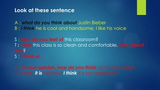Look at these sentence

A : what do you think about Justin Bieber
B : I think he is cool and handsome, I like his voice

S : How do you feel of this classroom?
T : I feel this class is so clean and comfortable, how about
you?
S : I think so

Y : In your opinion, how do you think of my new bag?
Z : Yeah, it is nice but I think it’s too expensive
 