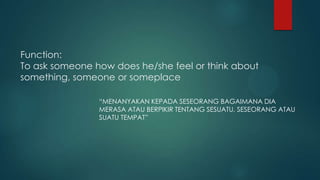 Function:
To ask someone how does he/she feel or think about
something, someone or someplace

                “MENANYAKAN KEPADA SESEORANG BAGAIMANA DIA
                MERASA ATAU BERPIKIR TENTANG SESUATU, SESEORANG ATAU
                SUATU TEMPAT”
 