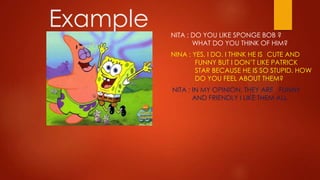 Example   NITA : DO YOU LIKE SPONGE BOB ?
                 WHAT DO YOU THINK OF HIM?
          NINA : YES, I DO. I THINK HE IS CUTE AND
                  FUNNY BUT I DON’T LIKE PATRICK
                  STAR BECAUSE HE IS SO STUPID. HOW
                  DO YOU FEEL ABOUT THEM?
          NITA : IN MY OPINION, THEY ARE FUNNY
                 AND FRIENDLY I LIKE THEM ALL.
 