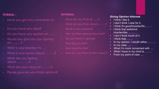 FORMAL :                                 INFORMAL
                                                                               Giving Opinion Informal
•   Have you got any comments on         •   What do you think of…….?          • I think I like it.
    …..                                  •   What do you think about………? • I don’t think I care for it.
                                                                               • I think it’s good/nice/terrific……..
•   Do you have any idea?                •   What is your opinion?             • I think that awful/not
                                                                                  nice/terrible…………
•   Do you have any opinion on ……        •   Why do they behave like that?
                                                                               • I don’t think much of it.
•   Would you give me your opinion       •   Do you think it’s going?          • I think that……..
    on……….?                                                                    • In my opinion, I would rather……….
                                         •   How do you like?
                                                                               • In my case …..
•   What is your reaction to ….          •   How was the trip?                 • What I’m more concerned with ….
                                                                               • What I have in my mind is………
•   What is your opinion about……….?      •   How do you think of rina’s idea ?
                                                                               • From my point of view ….
•   What are you feeling
    about………….?
•   What are your views on……….?
•   Please give me your frank opinion?
 
