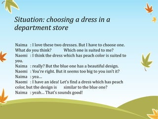 Situation: choosing a dress in a
department store
Naima : I love these two dresses. But I have to choose one.
What do you think? Which one is suited to me?
Naomi : I think the dress which has peach color is suited to
you.
Naima : really? But the blue one has a beautiful design.
Naomi : You’re right. But it seems too big to you isn’t it?
Naima : yea…
Naomi : I have an idea! Let’s find a dress which has peach
color, but the design is similar to the blue one?
Naima : yeah… That’s sounds good!
 