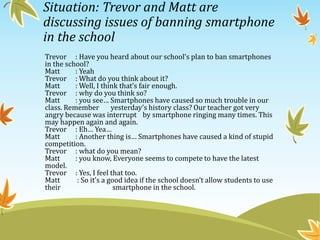 Situation: Trevor and Matt are
discussing issues of banning smartphone
in the school
Trevor : Have you heard about our school’s plan to ban smartphones
in the school?
Matt : Yeah
Trevor : What do you think about it?
Matt : Well, I think that’s fair enough.
Trevor : why do you think so?
Matt : you see… Smartphones have caused so much trouble in our
class. Remember yesterday’s history class? Our teacher got very
angry because was interrupt by smartphone ringing many times. This
may happen again and again.
Trevor : Eh… Yea…
Matt : Another thing is… Smartphones have caused a kind of stupid
competition.
Trevor : what do you mean?
Matt : you know, Everyone seems to compete to have the latest
model.
Trevor : Yes, I feel that too.
Matt : So it’s a good idea if the school doesn’t allow students to use
their smartphone in the school.
 