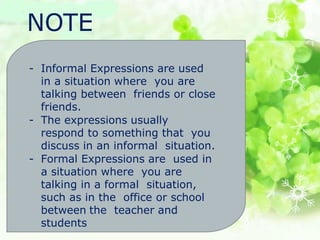 NOTE
- Informal Expressions are used
in a situation where you are
talking between friends or close
friends.
- The expressions usually
respond to something that you
discuss in an informal situation.
- Formal Expressions are used in
a situation where you are
talking in a formal situation,
such as in the office or school
between the teacher and
students
 