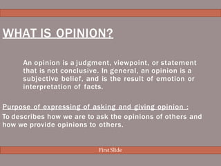 An opinion is a judgment, viewpoint, or statement
that is not conclusive. In general, an opinion is a
subjective belief, and is the result of emotion or
interpretation of facts.
Purpose of expressing of asking and giving opinion :
To describes how we are to ask the opinions of others and
how we provide opinions to others.
WHAT IS OPINION?
First Slide
 