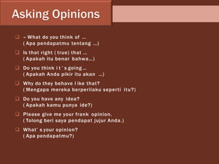  – What do you think of …
( Apa pendapatmu tentang …)
 Is that right ( true) that …
( Apakah itu benar bahwa…)
 Do you think i t ’ s going …
( Apakah Anda pikir itu akan …)
 Why do they behave l ike that?
( Mengapa mereka berperilaku seperti itu?)
 Do you have any idea?
( Apakah kamu punya ide?)
 Please give me your frank opinion.
( Tolong beri saya pendapat jujur Anda.)
 What’ s your opinion?
( Apa pendapatmu?)
 
