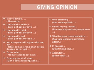 GIVING OPINION
 In my opinion, …
( Menurutku, …)
 I personally believe …
( Saya pribadi percaya …)
 I personally think …
( Saya pribadi berpikir …)
 Well, personally ..
(Nah, secara pribadi …)
 If I had my way I would …
(Jika saya punya cara saya saya akan
…)
 I personally feel
( Saya pribadi merasa…)
 What I’m more concerned with is …
(Apa yang lebih saya perhatikan
 Not everyone will agree with me,
but …
( Tidak semua orang akan setuju
dengan saya, tapi …)
adalah..)
 In my case ..
(Dalam kasus saya…)
 To my mind …
( menurut pendapat saya)
 Absolutely …
(Benar-benar ….)
 From my point of view…
( Dari sudut pandang saya..)
 