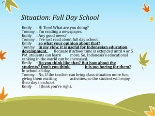 Situation: Full Day School
Emily : Hi Tom! What are you doing?
Tommy : I’m reading a newspaper.
Emily : Any good news?
Tommy : I’ve just read about full day school.
Emily : so what your opinion about that?
Tommy : in my view, it is useful for Indonesian education
development. Because if school time is extended until 4 or 5
PM, students can learn more. So, Indonesia’s educational
ranking in the world can be increased.
Emily : Do you think like that? But how about the
students? Don’t you think it is too boring for them?
In school all day.
Tommy : No, If the teacher can bring class situation more fun,
giving them exciting activities, so the student will enjoy
their day in school.
Emily : I think you’re right.
 