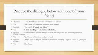 Practice the dialogue below with one of your
friend
? Syarifah : Hey Yati! Do you know the hot news in our school?
? Yati : Yes, I know. It is about the minimum score, isnt it?
? Syarifah : Yes, exactly. What do you think?
? Yati : I think it so high. I believe that is bad idea.
? Syarifah : I dont think so. Precisely with the 70 score, we can go into the University easily with
PMDK program.
? Yati : Yes, I know it. But, for everyday it so hard.
? Syarifah : Maybe, it can be the pole for us to be better than yesterday. I hope we can do it. Although it
so hard.
? Yati : Oke. Amin.
 