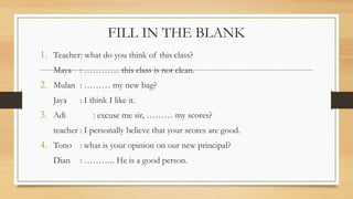 FILL IN THE BLANK
1. Teacher: what do you think of this class?
Maya :  this class is not clean.
2. Mulan :  my new bag?
Jaya : I think I like it.
3. Adi : excuse me sir,  my scores?
teacher : I personally believe that your scores are good.
4. Tono : what is your opinion on our new principal?
Dian : .. He is a good person.
 