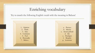 Enriching vocabulary
Try to match the following English vocab with the meaning in Bahasa!
1. Opinion
2. Think
3. Idea
4. Comment
5. Feel
6. Personally
7. Believe
a. Percaya
b. Merasa
c. Secara pribadi
d. Ide
e. Pendapat
f. Berpikir
g. komentar
 