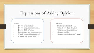 Expressions of Asking Opinion
Formal
- Do you have any idea?
- Do you have any opinion on 
- Do you think is/are 
- Have you got any comments on
- What is your opinion about.?
- What are you feeling about.?
Informal
- What do you think of.?
- What do you think about?
- What is your idea/opinion...?
- How do you like?
- How do you think of Rinas idea ?
 