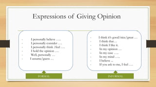 Expressions of Giving Opinion
- I personally believe ..
- I personally consider .
- I personally think /feel .
- I hold the opinion .
- Well, personally 
- I assume/guess 
- I think its good/nice/great 
- I think that
- I think I like it.
- In my opinion 
- In my case ..
- In my mind ..
- I believe ...
- If you ask to me, I feel .
FORMAL INFORMAL
 