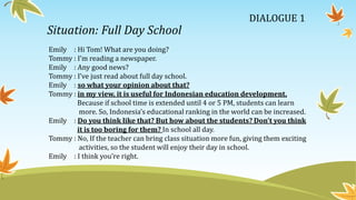 Situation: Full Day School
Emily : Hi Tom! What are you doing?
Tommy : I’m reading a newspaper.
Emily : Any good news?
Tommy : I’ve just read about full day school.
Emily : so what your opinion about that?
Tommy : in my view, it is useful for Indonesian education development.
Because if school time is extended until 4 or 5 PM, students can learn
more. So, Indonesia’s educational ranking in the world can be increased.
Emily : Do you think like that? But how about the students? Don’t you think
it is too boring for them? In school all day.
Tommy : No, If the teacher can bring class situation more fun, giving them exciting
activities, so the student will enjoy their day in school.
Emily : I think you’re right.
DIALOGUE 1
 
